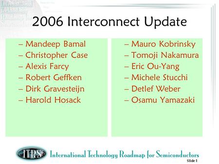Slide 1 2006 Interconnect Update –Mandeep Bamal –Christopher Case –Alexis Farcy –Robert Geffken –Dirk Gravesteijn –Harold Hosack –Mauro Kobrinsky –Tomoji.
