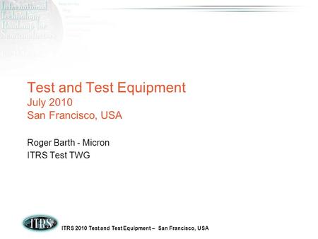 ITRS 2010 Test and Test Equipment – San Francisco, USA Test and Test Equipment July 2010 San Francisco, USA Roger Barth - Micron ITRS Test TWG.