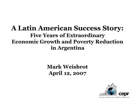A Latin American Success Story: Five Years of Extraordinary Economic Growth and Poverty Reduction in Argentina Mark Weisbrot April 12, 2007.