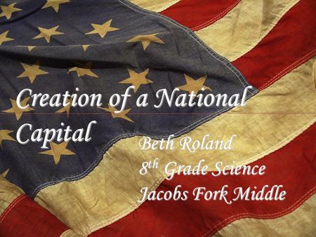 Creation of a National Capital Beth Roland 8 th Grade Science Jacobs Fork Middle.
