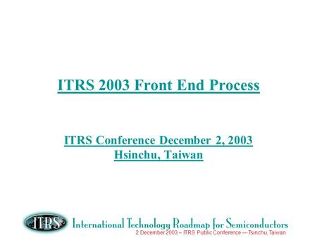 2 December 2003 – ITRS Public Conference Tsinchu, Taiwan ITRS 2003 Front End Process ITRS Conference December 2, 2003 Hsinchu, Taiwan.