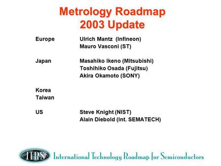 Metrology Roadmap 2003 Update EuropeUlrich Mantz (Infineon) Mauro Vasconi (ST) JapanMasahiko Ikeno (Mitsubishi) Toshihiko Osada (Fujitsu) Akira Okamoto.