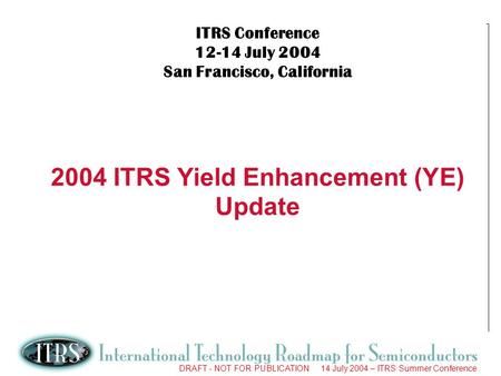 1 DRAFT - NOT FOR PUBLICATION 14 July 2004 – ITRS Summer Conference ITRS Conference 12-14 July 2004 San Francisco, California 2004 ITRS Yield Enhancement.