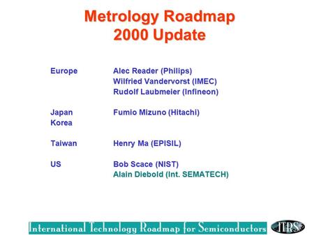 Metrology Roadmap 2000 Update EuropeAlec Reader (Philips) Wilfried Vandervorst (IMEC) Rudolf Laubmeier (Infineon) Rudolf Laubmeier (Infineon) JapanFumio.