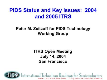 DRAFT - NOT FOR PUBLICATION 14 July 2004 – ITRS Summer Conference PIDS Status and Key Issues: 2004 and 2005 ITRS Peter M. Zeitzoff for PIDS Technology.
