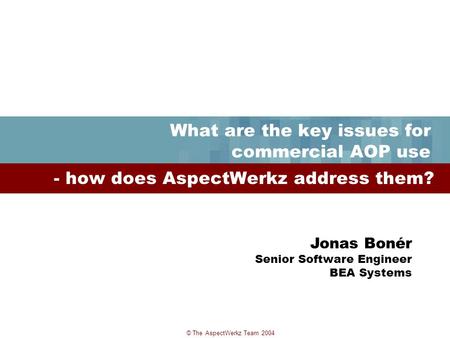 © The AspectWerkz Team 2004 What are the key issues for commercial AOP use - how does AspectWerkz address them? Jonas Bonér Senior Software Engineer BEA.