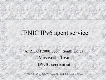 JPNIC IPv6 agent service APRICOT2000 Seoul, South Korea Masayoshi Toya JPNIC secretariat 2000/3/1 Copyright(C) Japan Network Information Center.
