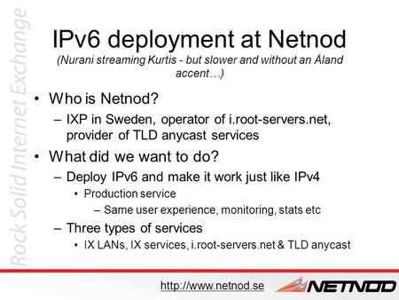 IPv6 deployment at Netnod (Nurani streaming Kurtis - but slower and without an Åland accent…) Who is Netnod? –IXP in Sweden, operator of i.root-servers.net,