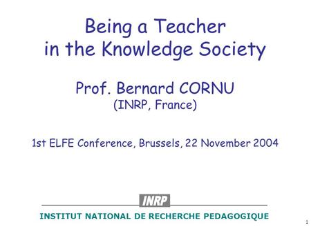1 Being a Teacher in the Knowledge Society Prof. Bernard CORNU (INRP, France) 1st ELFE Conference, Brussels, 22 November 2004 INSTITUT NATIONAL DE RECHERCHE.