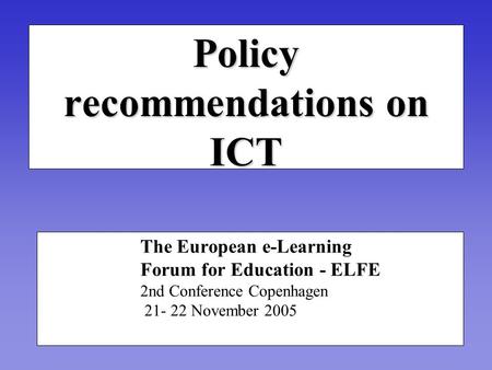 Policy recommendations on ICT The European e-Learning Forum for Education - ELFE 2nd Conference Copenhagen 21- 22 November 2005.