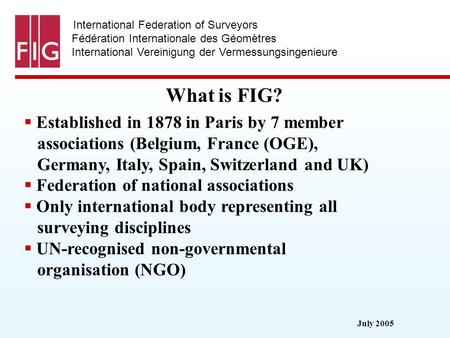 July 2005 International Federation of Surveyors Fédération Internationale des Géomètres International Vereinigung der Vermessungsingenieure What is FIG?