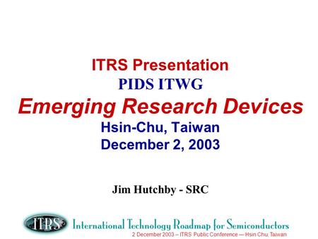 2 December 2003 – ITRS Public Conference Hsin Chu, Taiwan ITRS Presentation PIDS ITWG Emerging Research Devices Hsin-Chu, Taiwan December 2, 2003 Jim Hutchby.