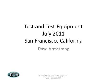 Test and Test Equipment July 2011 San Francisco, California Dave Armstrong ITRS 2011 Test and Test Equipment – San Francisco, CA.