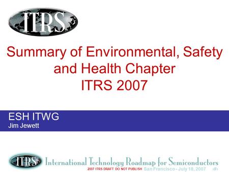 San Francisco - July 18, 20071 2007 ITRS DRAFT DO NOT PUBLISH ESH ITWG Jim Jewett Summary of Environmental, Safety and Health Chapter ITRS 2007.