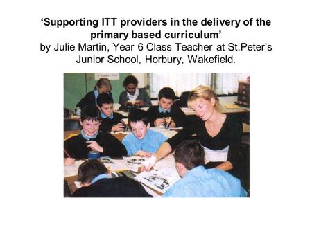 Supporting ITT providers in the delivery of the primary based curriculum by Julie Martin, Year 6 Class Teacher at St.Peters Junior School, Horbury, Wakefield.