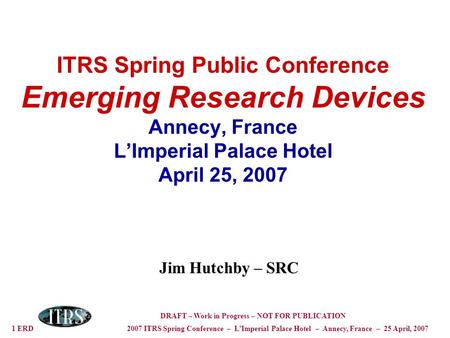 1 ERD 2007 ITRS Spring Conference – LImperial Palace Hotel – Annecy, France – 25 April, 2007 DRAFT – Work in Progress – NOT FOR PUBLICATION ITRS Spring.