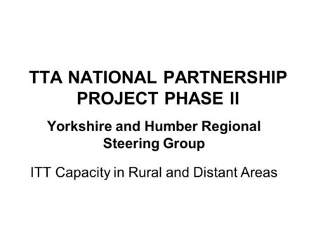 TTA NATIONAL PARTNERSHIP PROJECT PHASE ll Yorkshire and Humber Regional Steering Group ITT Capacity in Rural and Distant Areas.