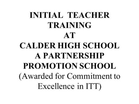 INITIAL TEACHER TRAINING AT CALDER HIGH SCHOOL A PARTNERSHIP PROMOTION SCHOOL (Awarded for Commitment to Excellence in ITT)