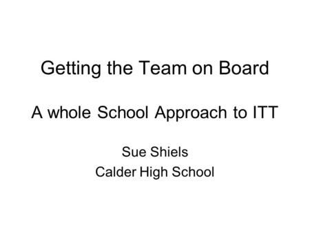 Getting the Team on Board A whole School Approach to ITT Sue Shiels Calder High School.