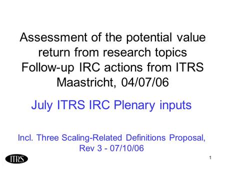 1 Assessment of the potential value return from research topics Follow-up IRC actions from ITRS Maastricht, 04/07/06 July ITRS IRC Plenary inputs Incl.