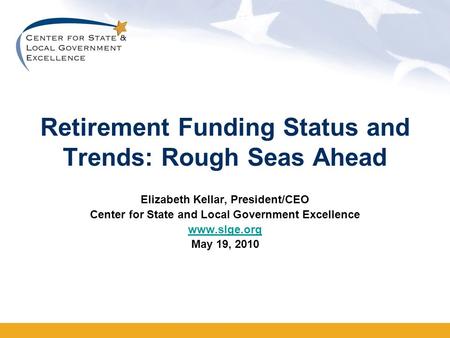 Retirement Funding Status and Trends: Rough Seas Ahead Elizabeth Kellar, President/CEO Center for State and Local Government Excellence www.slge.org May.