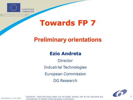 Bucharest, 17.01.2005 1 Towards FP 7 Preliminary orientations Ezio Andreta Director Industrial Technologies European Commission DG Research Disclaimer: