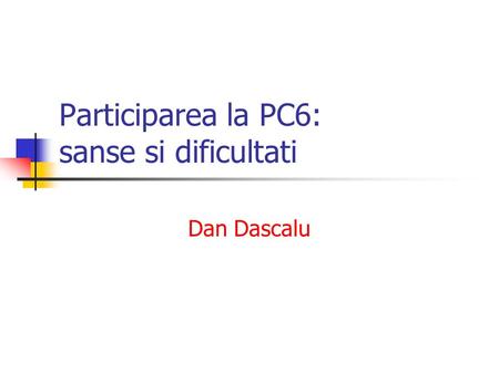 Participarea la PC6: sanse si dificultati Dan Dascalu.