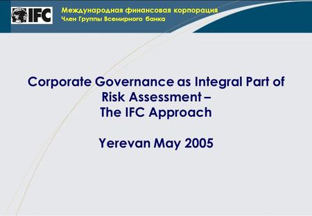 Международная финансовая корпорация Член Группы Всемирного банка Corporate Governance as Integral Part of Risk Assessment – The IFC Approach Yerevan May.