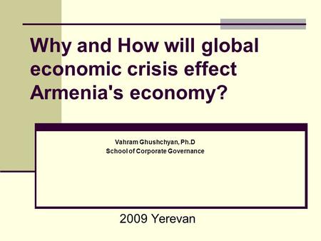 Why and How will global economic crisis effect Armenia's economy? 2009 Yerevan Vahram Ghushchyan, Ph.D School of Corporate Governance.