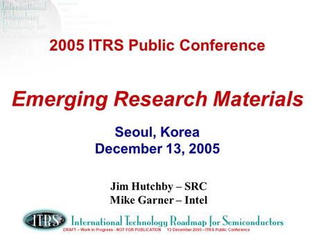 DRAFT – Work In Progress - NOT FOR PUBLICATION 13 December 2005 – ITRS Public Conference 2005 ITRS Public Conference Emerging Research Materials Seoul,