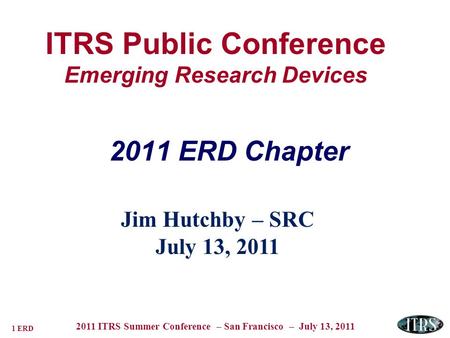1 ERD 2011 ITRS Summer Conference – San Francisco – July 13, 2011 ITRS Public Conference Emerging Research Devices Jim Hutchby – SRC July 13, 2011 2011.
