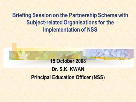 Briefing Session on the Partnership Scheme with Subject-related Organisations for the Implementation of NSS 15 October 2008 Dr. S.K. KWAN Principal Education.