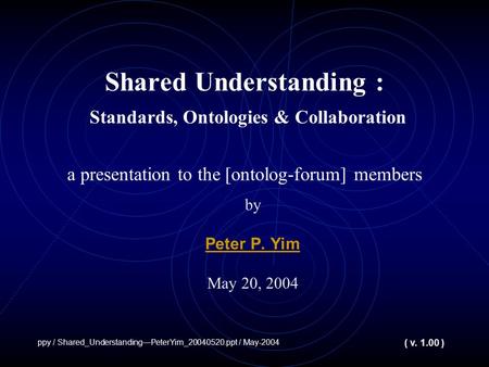 Shared Understanding : Standards, Ontologies & Collaboration a presentation to the [ontolog-forum] members by Peter P. Yim May 20, 2004 ppy / Shared_UnderstandingPeterYim_20040520.ppt.