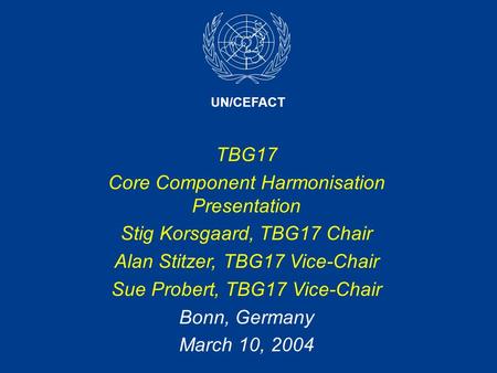 UN/CEFACT TBG17 Core Component Harmonisation Presentation Stig Korsgaard, TBG17 Chair Alan Stitzer, TBG17 Vice-Chair Sue Probert, TBG17 Vice-Chair Bonn,