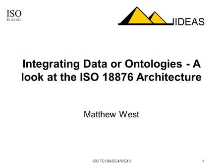 ISO TC184/SC4 IIDEAS ISO TC184/SC4/WG101 Integrating Data or Ontologies - A look at the ISO 18876 Architecture Matthew West.