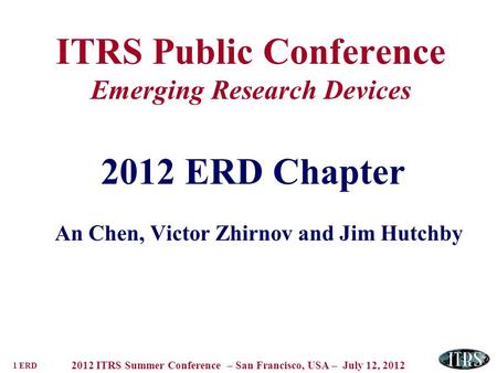 1 ERD 2012 ITRS Summer Conference – San Francisco, USA – July 12, 2012 ITRS Public Conference Emerging Research Devices 2012 ERD Chapter An Chen, Victor.