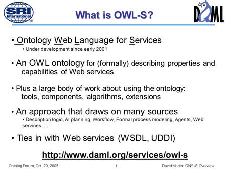 0 OWL-S: Brief Overview David Martin SRI International Chair, OWL-S Coalition Co-chair, Semantic Web Services Language Committee DARPA Distribution Statement.