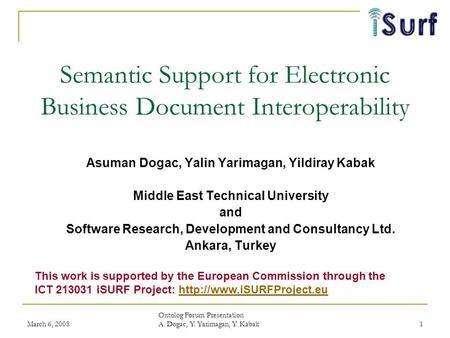 March 6, 2008 Ontolog Forum Presentation A. Dogac, Y. Yarimagan, Y. Kabak 1 Semantic Support for Electronic Business Document Interoperability Asuman Dogac,