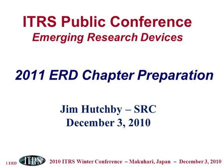 1 ERD 2010 ITRS Winter Conference – Makuhari, Japan – December 3, 2010 ITRS Public Conference Emerging Research Devices Jim Hutchby – SRC December 3, 2010.