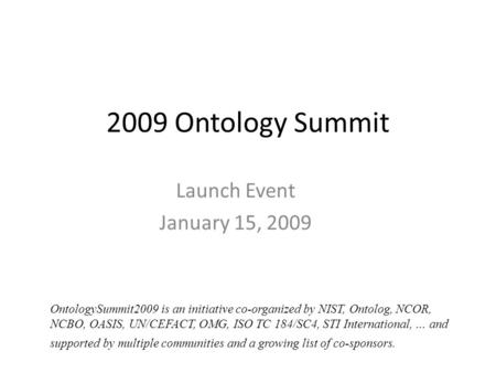 2009 Ontology Summit Launch Event January 15, 2009 OntologySummit2009 is an initiative co-organized by NIST, Ontolog, NCOR, NCBO, OASIS, UN/CEFACT, OMG,