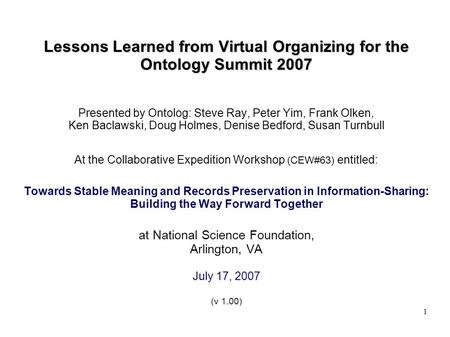 1 Lessons Learned from Virtual Organizing for the Ontology Summit 2007 Presented by Ontolog: Steve Ray, Peter Yim, Frank Olken, Ken Baclawski, Doug Holmes,