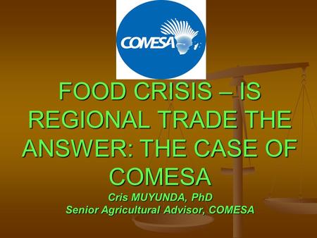 FOOD CRISIS – IS REGIONAL TRADE THE ANSWER: THE CASE OF COMESA Cris MUYUNDA, PhD Senior Agricultural Advisor, COMESA.