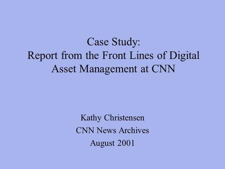 Case Study: Report from the Front Lines of Digital Asset Management at CNN Kathy Christensen CNN News Archives August 2001.