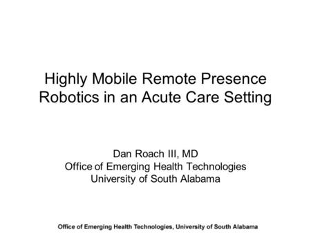Highly Mobile Remote Presence Robotics in an Acute Care Setting Dan Roach III, MD Office of Emerging Health Technologies University of South Alabama.