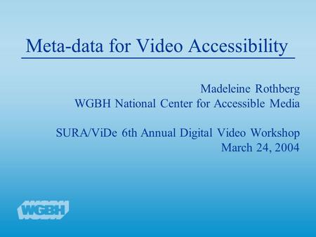 Meta-data for Video Accessibility Madeleine Rothberg WGBH National Center for Accessible Media SURA/ViDe 6th Annual Digital Video Workshop March 24, 2004.