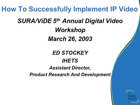 How To Successfully Implement IP Video SURA/ViDE 5 th Annual Digital Video Workshop March 26, 2003 ED STOCKEY IHETS Assistant Director, Product Research.