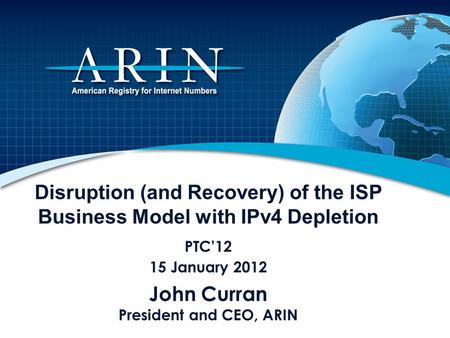 Disruption (and Recovery) of the ISP Business Model with IPv4 Depletion PTC12 15 January 2012 John Curran President and CEO, ARIN.