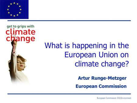 European Commission: DG Environment What is happening in the European Union on climate change? Artur Runge-Metzger European Commission.