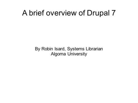 A brief overview of Drupal 7 By Robin Isard, Systems Librarian Algoma University.