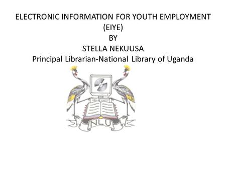 ELECTRONIC INFORMATION FOR YOUTH EMPLOYMENT (EIYE) BY STELLA NEKUUSA Principal Librarian-National Library of Uganda.